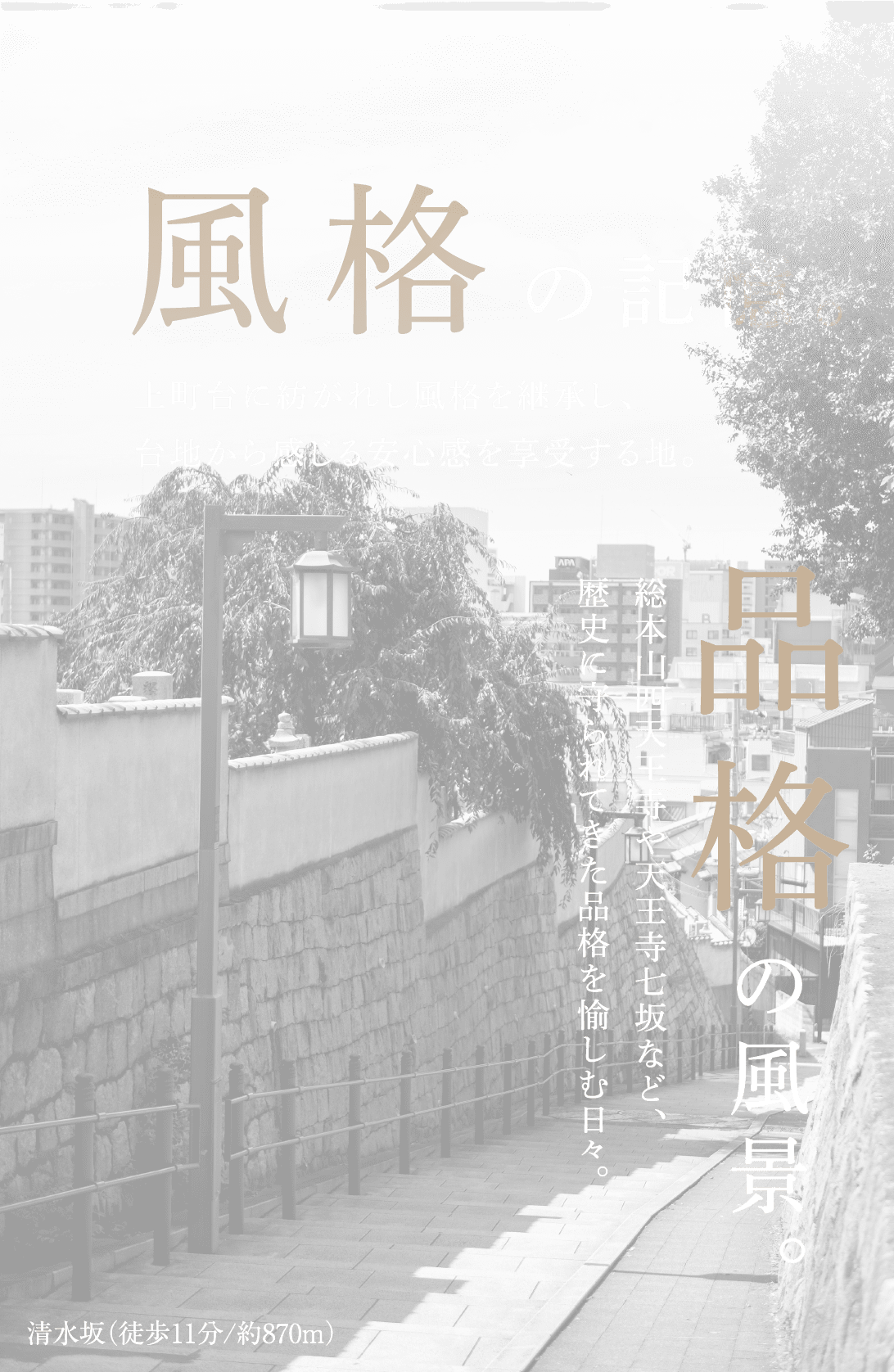 風格の記憶。上町台に紡がれし風格を継承し、台地から感じる安心感を享受する地。品格の風景。総本山四天王寺や天王寺七坂など、歴史に守られてきた品格を愉しむ日々。清水坂（徒歩11分/約870m）