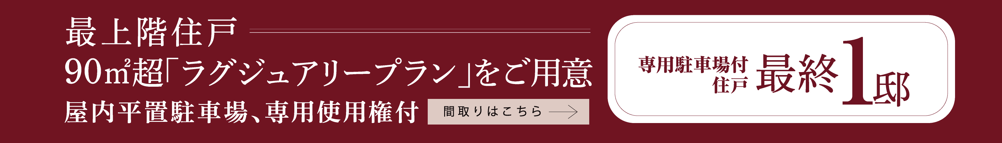 最上階住戸 90㎡超「ラグジュアリープラン」をご用意 屋内平置駐車場、専用使用権付 専用駐車場付
住戸 最終 1 邸