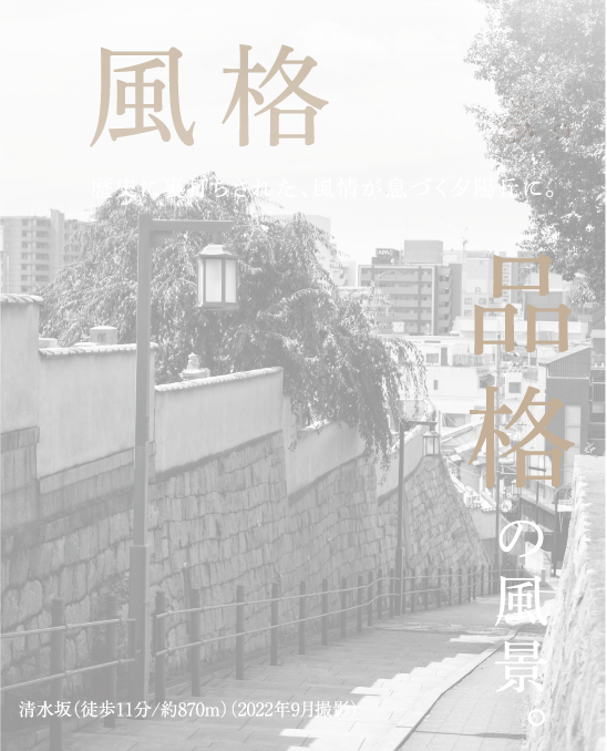 風格の記憶。上町台に紡がれし風格を継承し、台地から感じる安心感を享受する地。品格の風景。総本山四天王寺や天王寺七坂など、歴史に守られてきた品格を愉しむ日々。清水坂（徒歩11分/約870m）