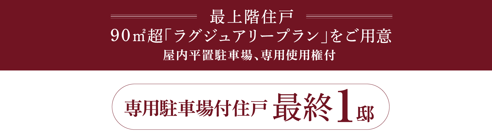 最上階住戸 90㎡超「ラグジュアリープラン」をご用意 屋内平置駐車場、専用使用権付 専用駐車場付
住戸 最終 1 邸