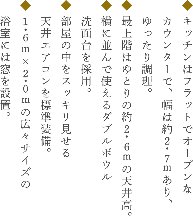 ◆ キッチンはフラットでオープンな カウンターで、幅は約2・7mあり、 ゆったり調理。◆ 最上階はゆとりの約2・6mの天井高。◆ 横に並んで使えるダブルボウル 洗面台を採用。◆ 部屋の中をスッキリ見せる 天井エアコンを標準装備。◆ 1・6m×2・0mの広々サイズの 浴室には窓を設置。