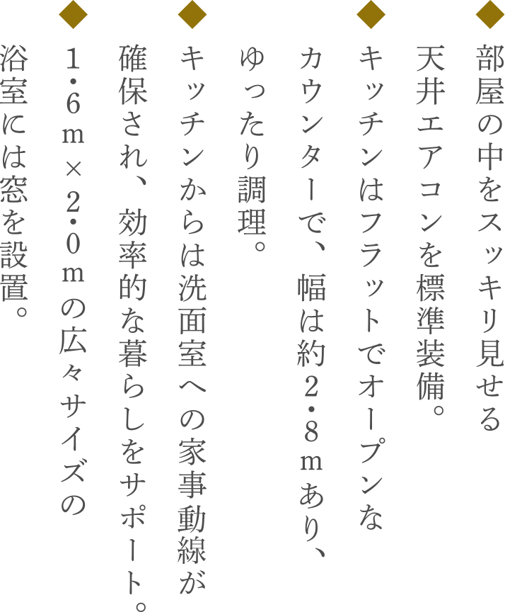 ◆ 部屋の中をスッキリ見せる　 天井エアコンを標準採用。◆ キッチンはフラットでオープンな　 カウンターで、幅は約２・８ｍあり、ゆったり調理。◆ キッチンからは洗面室への家事導線が　 確保され、効率的な暮らしをサポート。◆ １・６ｍ×２・０ｍの広々サイズの　 浴室には窓を設置。